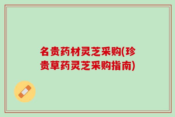 名贵药材灵芝采购(珍贵草药灵芝采购指南)