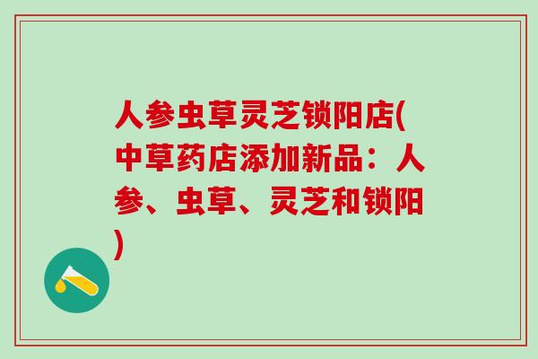 人参虫草灵芝锁阳店(中草药店添加新品：人参、虫草、灵芝和锁阳)