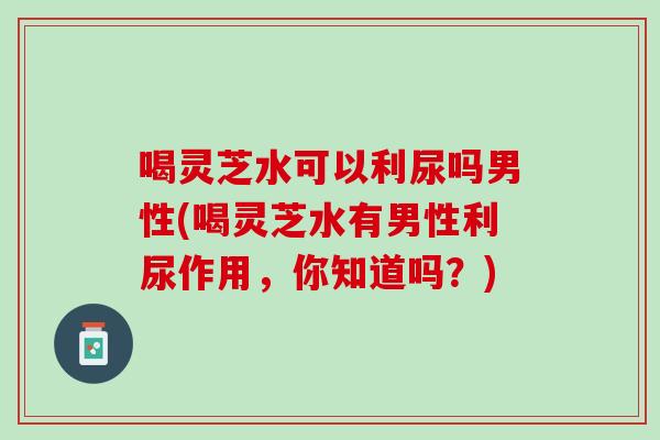 喝灵芝水可以利尿吗男性(喝灵芝水有男性利尿作用，你知道吗？)