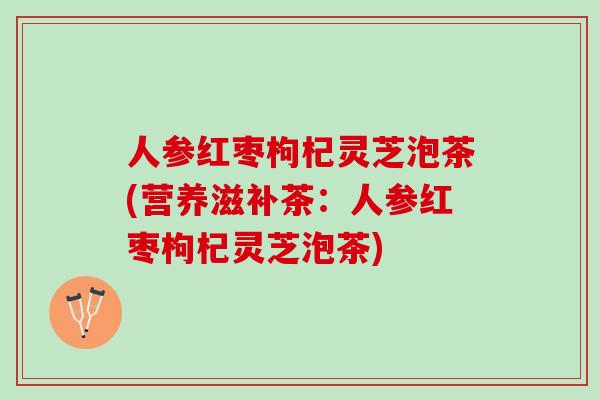 人参红枣枸杞灵芝泡茶(营养滋补茶：人参红枣枸杞灵芝泡茶)