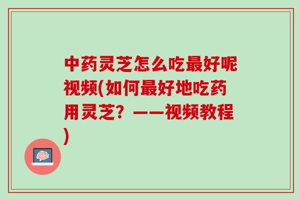 中药灵芝怎么吃最好呢视频(如何最好地吃药用灵芝？——视频教程)