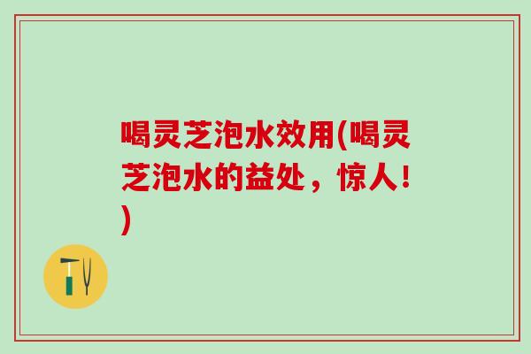 喝灵芝泡水效用(喝灵芝泡水的益处,惊人!) 喝灵芝泡水效用(喝灵芝泡水的益处,惊人!)