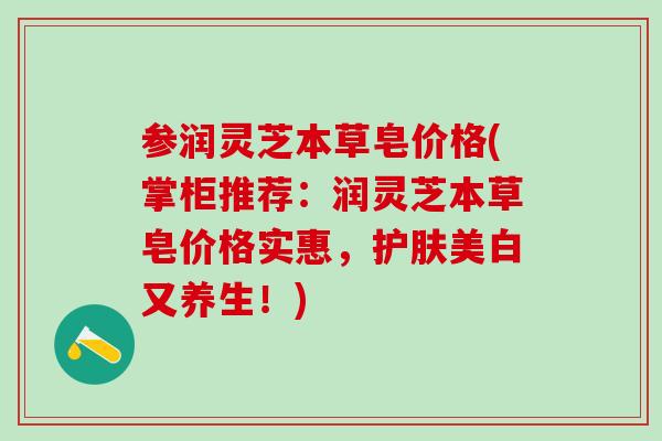 参润灵芝本草皂价格(掌柜推荐：润灵芝本草皂价格实惠，护肤美白又养生！)