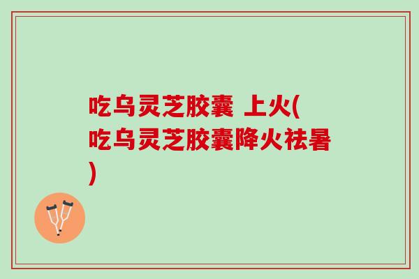 吃乌灵芝胶囊 上火(吃乌灵芝胶囊降火祛暑)