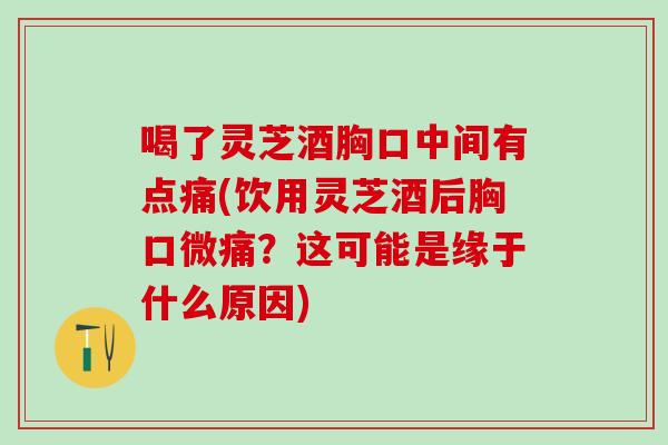 喝了灵芝酒胸口中间有点痛(饮用灵芝酒后胸口微痛？这可能是缘于什么原因)