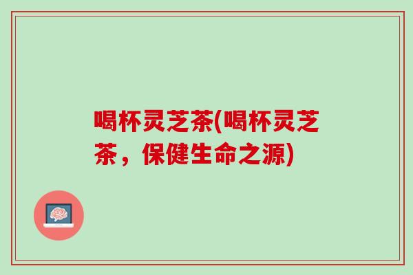 喝杯灵芝茶(喝杯灵芝茶，保健生命之源)