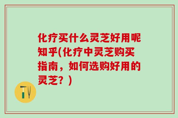化疗买什么灵芝好用呢知乎(化疗中灵芝购买指南，如何选购好用的灵芝？)