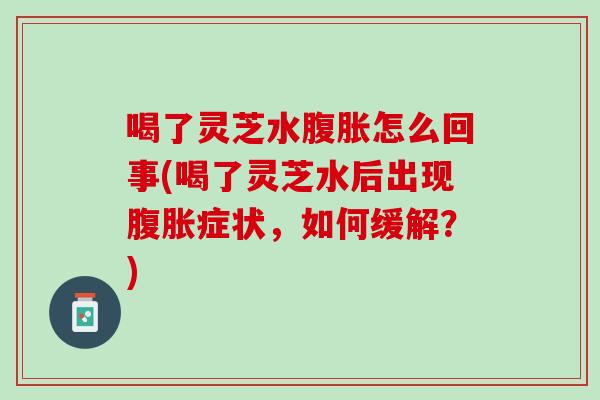 喝了灵芝水腹胀怎么回事(喝了灵芝水后出现腹胀症状，如何缓解？)