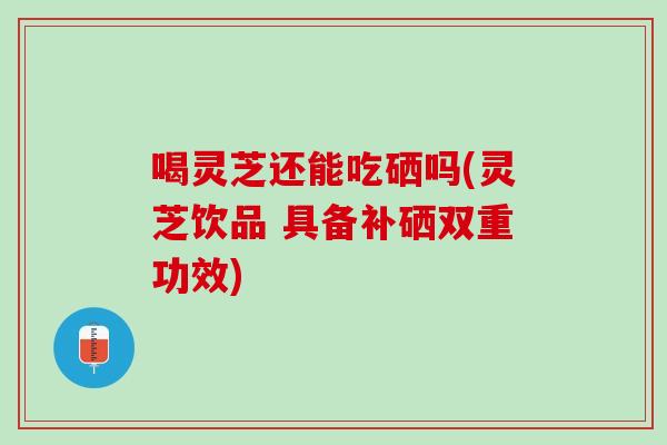 喝灵芝还能吃硒吗(灵芝饮品 具备补硒双重功效)