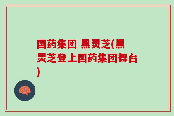 国药集团 黑灵芝(黑灵芝登上国药集团舞台)