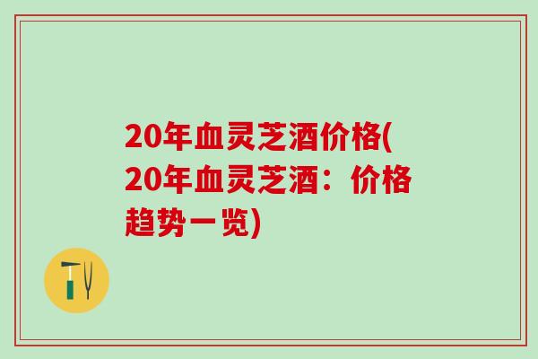 20年血灵芝酒价格(20年血灵芝酒：价格趋势一览)