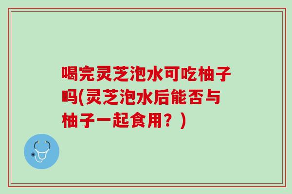 喝完灵芝泡水可吃柚子吗(灵芝泡水后能否与柚子一起食用?) 喝完灵芝泡水可吃柚子吗(灵芝泡水后能否与柚子一起食用?)