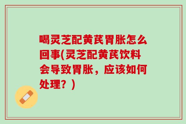 喝灵芝配黄芪胃胀怎么回事(灵芝配黄芪饮料会导致胃胀，应该如何处理？)