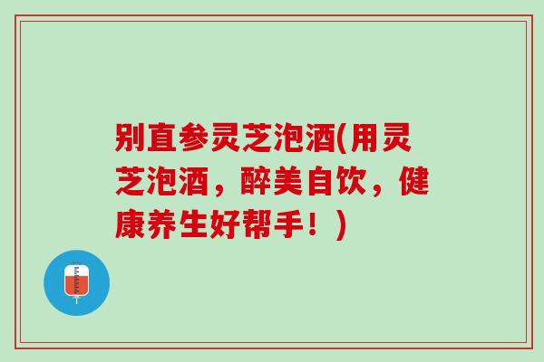 别直参灵芝泡酒(用灵芝泡酒，醉美自饮，健康养生好帮手！)