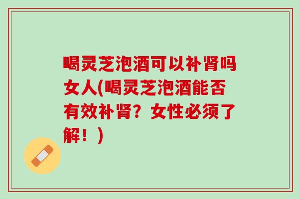 喝灵芝泡酒可以补肾吗女人(喝灵芝泡酒能否有效补肾？女性必须了解！)