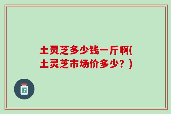 土灵芝多少钱一斤啊(土灵芝市场价多少?) 土灵芝多少钱一斤啊(土灵芝市场价多少?)