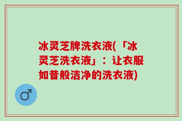 冰灵芝牌洗衣液(「冰灵芝洗衣液」:让衣服如昔般洁净的洗衣液) 冰灵芝牌洗衣液(「冰灵芝洗衣液」:让衣服如昔般洁净的洗衣液)