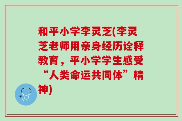 和平小学李灵芝(李灵芝老师用亲身经历诠释教育，平小学学生感受“人类命运共同体”精神)