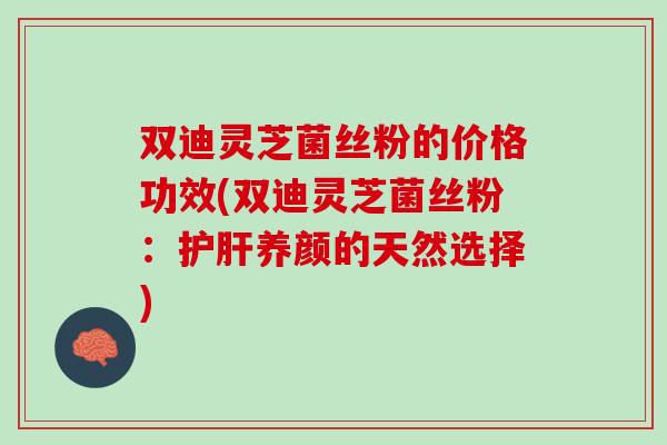 双迪灵芝菌丝粉的价格功效(双迪灵芝菌丝粉：护肝养颜的天然选择)