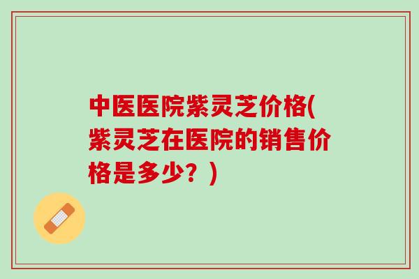 中医医院紫灵芝价格(紫灵芝在医院的销售价格是多少？)