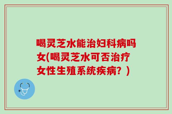 喝灵芝水能治妇科病吗女(喝灵芝水可否治疗女性生殖系统疾病？)