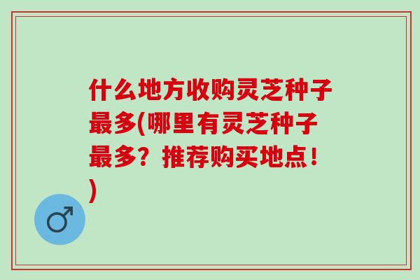 什么地方收购灵芝种子最多(哪里有灵芝种子最多？推荐购买地点！)