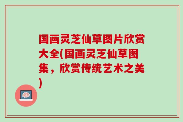 国画灵芝仙草图片欣赏大全(国画灵芝仙草图集，欣赏传统艺术之美)