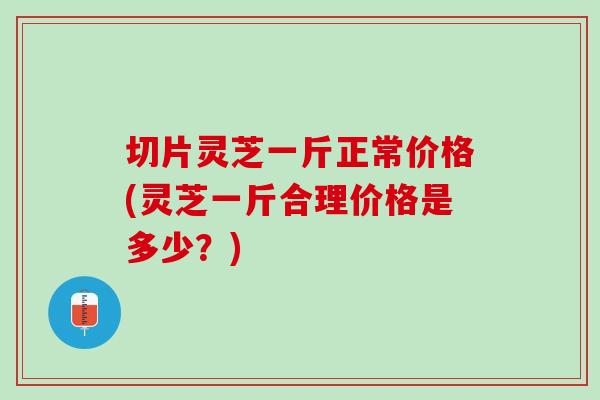 切片灵芝一斤正常价格(灵芝一斤合理价格是多少?) 切片灵芝一斤正常价格(灵芝一斤合理价格是多少?)