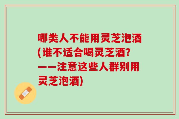 哪类人不能用灵芝泡酒(谁不适合喝灵芝酒？——注意这些人群别用灵芝泡酒)
