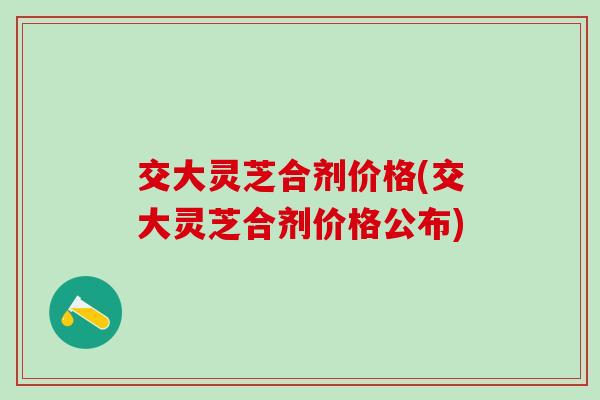交大灵芝合剂价格(交大灵芝合剂价格公布)