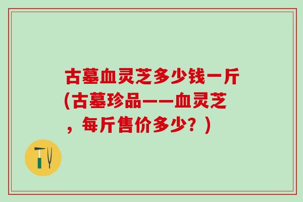 古墓血灵芝多少钱一斤(古墓珍品——血灵芝，每斤售价多少？)