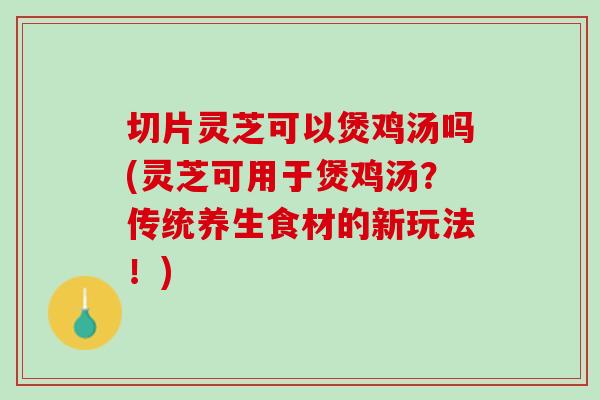 切片灵芝可以煲鸡汤吗(灵芝可用于煲鸡汤？传统养生食材的新玩法！)