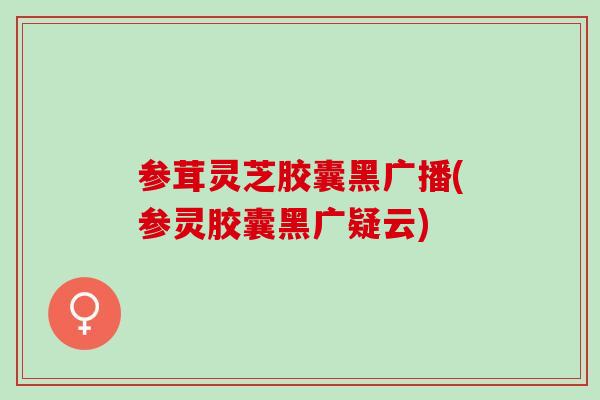 参茸灵芝胶囊黑广播(参灵胶囊黑广疑云)