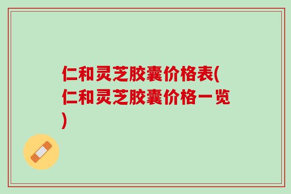 仁和灵芝胶囊价格表(仁和灵芝胶囊价格一览)