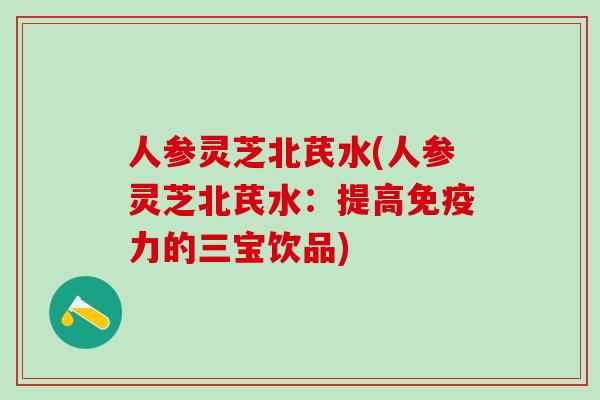 人参灵芝北芪水(人参灵芝北芪水：提高免疫力的三宝饮品)