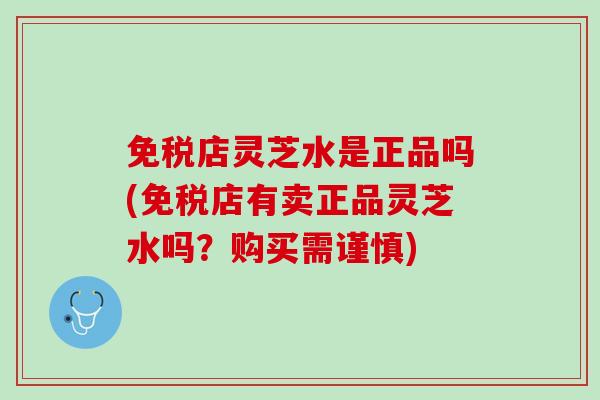 免税店灵芝水是正品吗(免税店有卖正品灵芝水吗？购买需谨慎)