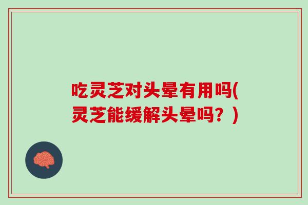 吃灵芝对头晕有用吗(灵芝能缓解头晕吗？)