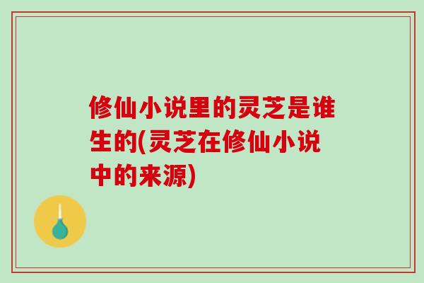 修仙小说里的灵芝是谁生的(灵芝在修仙小说中的来源)
