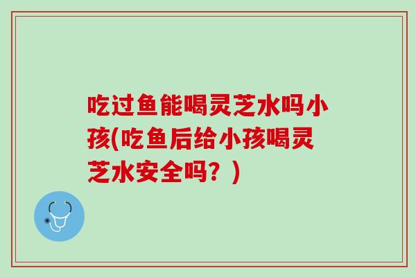 吃过鱼能喝灵芝水吗小孩(吃鱼后给小孩喝灵芝水安全吗？)
