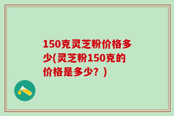 150克灵芝粉价格多少(灵芝粉150克的价格是多少？)