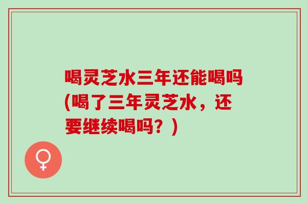 喝灵芝水三年还能喝吗(喝了三年灵芝水，还要继续喝吗？)