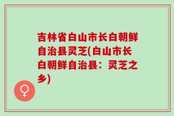 吉林省白山市长白朝鲜自治县灵芝(白山市长白朝鲜自治县：灵芝之乡)