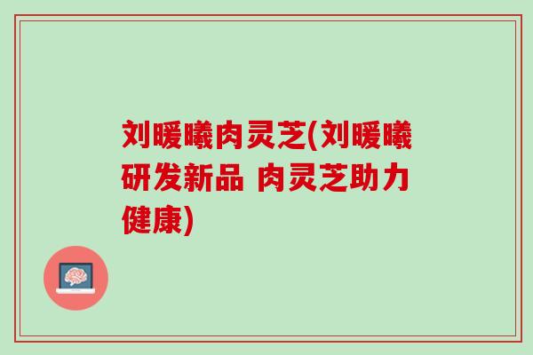 刘暖曦肉灵芝(刘暖曦研发新品 肉灵芝助力健康)