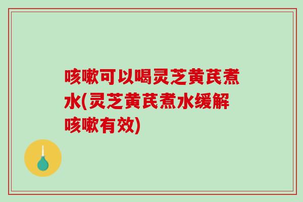 咳嗽可以喝灵芝黄芪煮水(灵芝黄芪煮水缓解咳嗽有效)