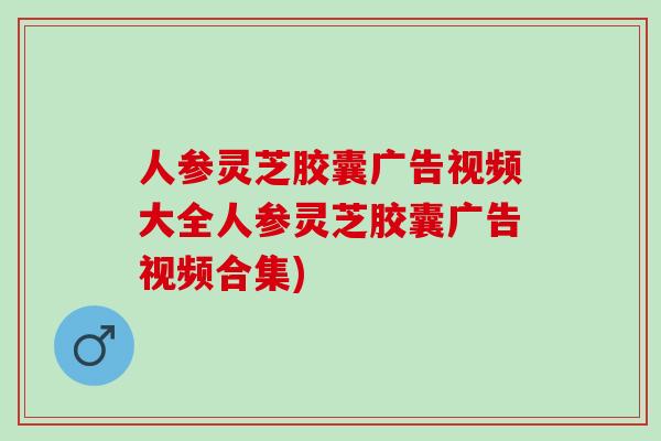 人参灵芝胶囊广告视频大全人参灵芝胶囊广告视频合集)