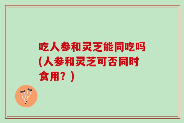 吃人参和灵芝能同吃吗(人参和灵芝可否同时食用？)