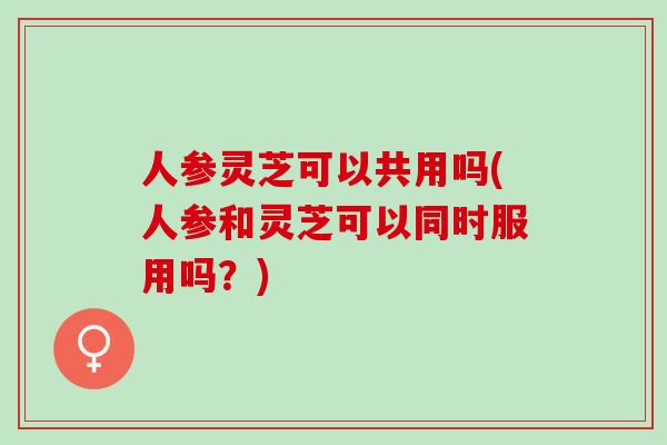 人参灵芝可以共用吗(人参和灵芝可以同时服用吗？)