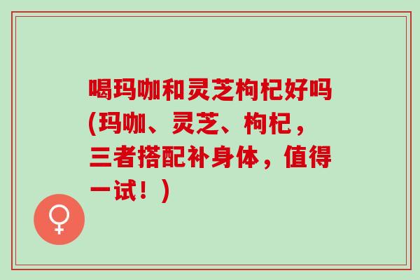 喝玛咖和灵芝枸杞好吗(玛咖、灵芝、枸杞，三者搭配补身体，值得一试！)