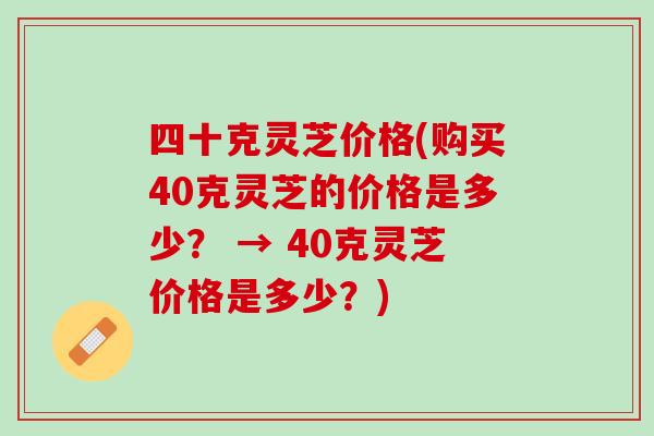 四十克灵芝价格(购买40克灵芝的价格是多少？ → 40克灵芝价格是多少？)
