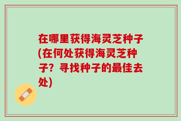 在哪里获得海灵芝种子(在何处获得海灵芝种子？寻找种子的最佳去处)